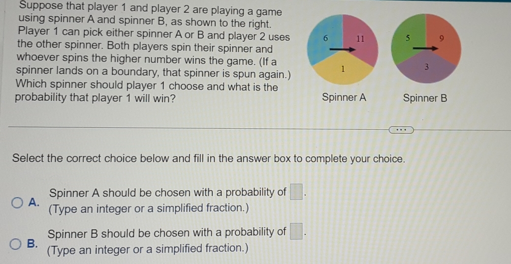 Suppose that player 1 and player 2 are playing a game
using spinner A and spinner B, as shown to the right.
Player 1 can pick either spinner A or B and player 2 uses 
the other spinner. Both players spin their spinner and
whoever spins the higher number wins the game. (If a
spinner lands on a boundary, that spinner is spun again.)
Which spinner should player 1 choose and what is the
probability that player 1 will win? Spinner A Spinner B
Select the correct choice below and fill in the answer box to complete your choice.
Spinner A should be chosen with a probability of □. 
A.
(Type an integer or a simplified fraction.)
Spinner B should be chosen with a probability of □.
B. (Type an integer or a simplified fraction.)