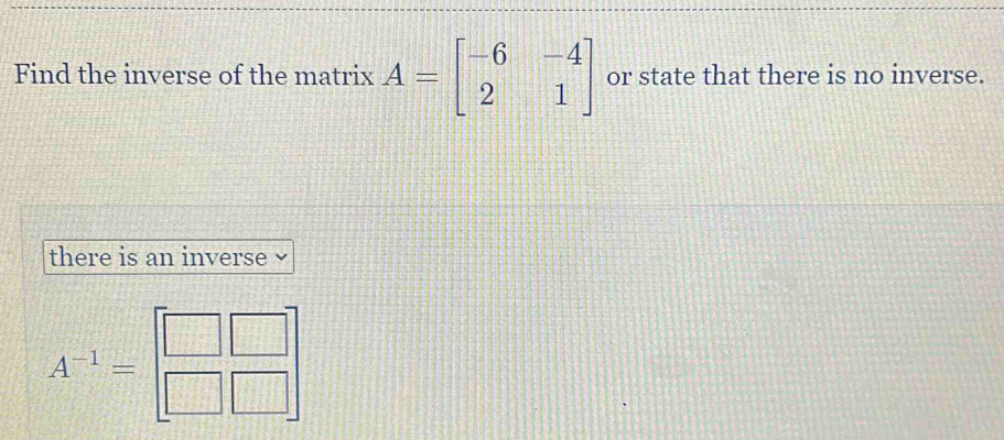 Find the inverse of the matrix A=beginbmatrix -6&-4 2&1endbmatrix or state that there is no inverse.
there is an inverse
A^(-1)=beginbmatrix □ &□  □ &□ endbmatrix