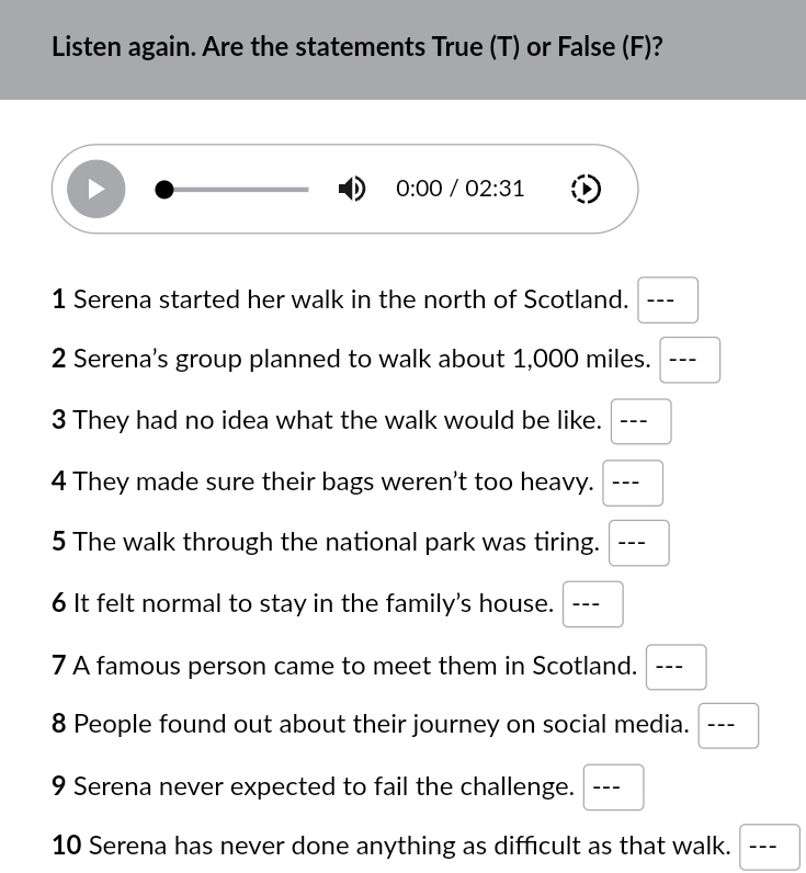 Listen again. Are the statements True (T) or False (F)? 
0:00 /02:31 
1 Serena started her walk in the north of Scotland. - ∴ 
2 Serena’s group planned to walk about 1,000 miles. --- 
3 They had no idea what the walk would be like. ₹--- 
4 They made sure their bags weren't too heavy. --- 
□  
5 The walk through the national park was tiring. --- 
6 It felt normal to stay in the family's house. --- 
7 A famous person came to meet them in Scotland. --- 
8 People found out about their journey on social media. --- 
9 Serena never expected to fail the challenge. --- 
10 Serena has never done anything as difficult as that walk. ---