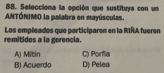 Selecciona la opción que sustituya con un
ANTÓNIMO la palabra en mayúsculas.
Los empleados que participaron en la RIÑA fueron
remitidos a la gerencia.
A) Mitin C) Porfia
B) Acuerdo D) Pelea