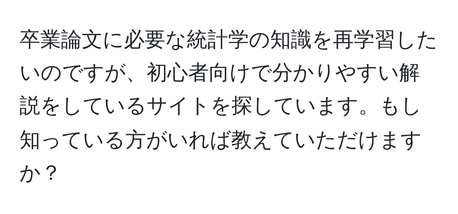 卒業論文に必要な統計学の知識を再学習したいのですが、初心者向けで分かりやすい解説をしているサイトを探しています。もし知っている方がいれば教えていただけますか？