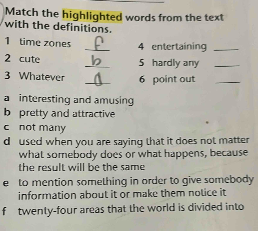 Match the highlighted words from the text
with the definitions.
_
1 time zones
4 entertaining_
_
2 cute
5 hardly any_
_
3 Whatever
6 point out_
a interesting and amusing
b pretty and attractive
c not many
d used when you are saying that it does not matter
what somebody does or what happens, because
the result will be the same
e to mention something in order to give somebody
information about it or make them notice it
f twenty-four areas that the world is divided into