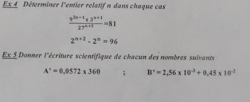 Ex 4 Déterminer l'entier relatifn dans chaque cas
 (9^(2n-1)* 3^(n+1))/27^(n+3) =81
2^(n+2)-2^n=96
Ex 5 Donner l'écriture scientifique de chacun des nombres suivants
A^,=0,0572* 360; B^,=2,56* 10^(-3)+0,45* 10^(-2)