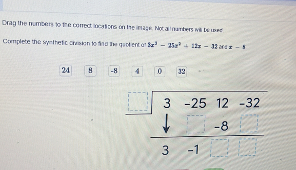 Drag the numbers to the correct locations on the image. Not all numbers will be used.
Complete the synthetic division to find the quotient of 3x^3-25x^2+12x-32 and x-8
24 8 -8 4 .0 32