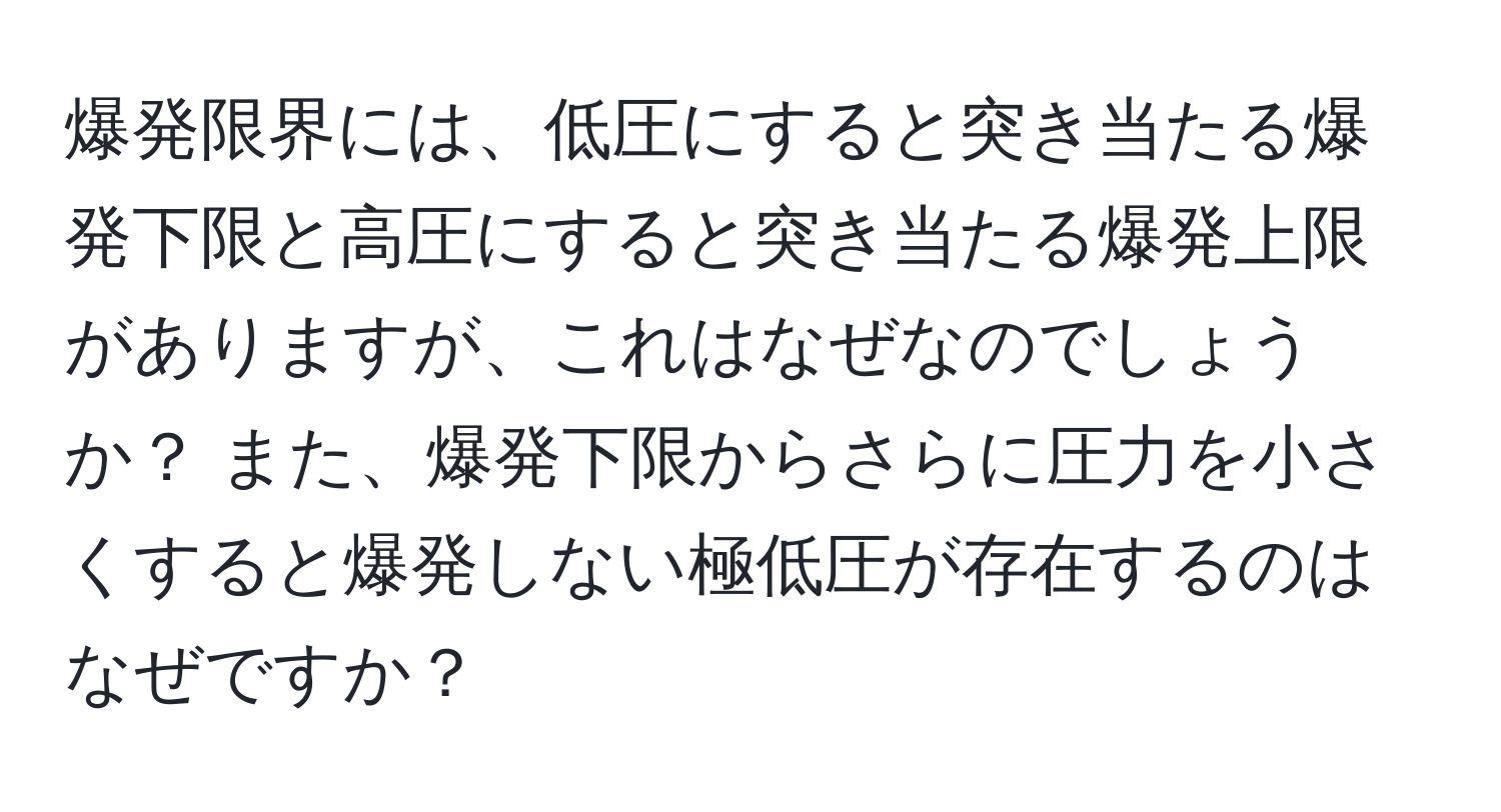 爆発限界には、低圧にすると突き当たる爆発下限と高圧にすると突き当たる爆発上限がありますが、これはなぜなのでしょうか？ また、爆発下限からさらに圧力を小さくすると爆発しない極低圧が存在するのはなぜですか？