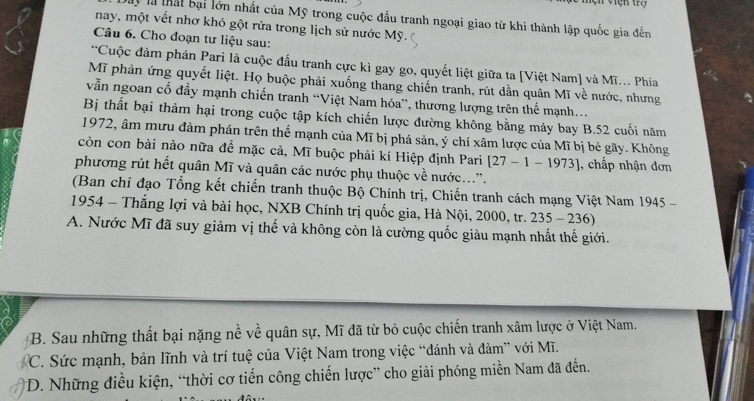 ện việh trợ
Dây là thát bại lớn nhất của Mỹ trong cuộc đấu tranh ngoại giao từ khi thành lập quốc gia đến
nay, một vết nhơ khó gột rửa trong lịch sử nước Mỹ.
Câu 6. Cho đoạn tư liệu sau:
*Cuộc đàm phán Pari là cuộc đấu tranh cực kì gay go, quyết liệt giữa ta [Việt Nam] và Mĩ... Phía
Mĩ phản ứng quyết liệt. Họ buộc phải xuống thang chiến tranh, rút dần quân Mĩ về nước, nhưng
vẫn ngoan cố đầy mạnh chiến tranh “Việt Nam hóa”, thương lượng trên thế mạnh...
Bị thất bại thảm hại trong cuộc tập kích chiến lược đường không bằng máy bay B.52 cuối năm
1972, âm mưu đàm phán trên thế mạnh của Mĩ bị phá sản, ý chí xâm lược của Mĩ bị bẻ gãy. Không
còn con bài nào nữa để mặc cả, Mĩ buộc phải kí Hiệp định Pari [27-1-1973] , chấp nhận đơn
phương rút hết quân Mĩ và quân các nước phụ thuộc về nước....
(Ban chỉ đạo Tổng kết chiến tranh thuộc Bộ Chính trị, Chiến tranh cách mạng Việt Nam 16 945
1954 - Thắng lợi và bài học, NXB Chính trị quốc gia, Hà Nội, 2000, tr. 235-236)
A. Nước Mĩ đã suy giảm vị thế và không còn là cường quốc giàu mạnh nhất thế giới.
B. Sau những thất bại nặng nề về quân sự, Mĩ đã từ bỏ cuộc chiến tranh xâm lược ở Việt Nam.
C. Sức mạnh, bản lĩnh và trí tuệ của Việt Nam trong việc “đánh và đàm” với Mĩ.
D. Những điều kiện, “thời cơ tiến công chiến lược” cho giải phóng miền Nam đã đến.