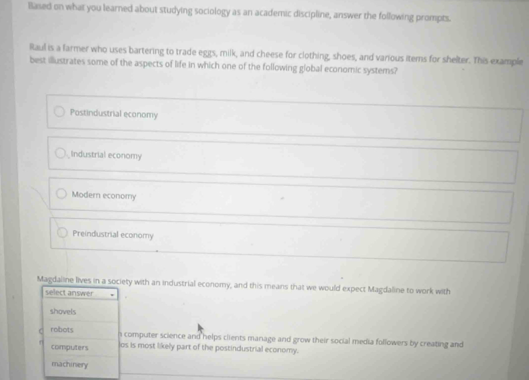 Based on what you learned about studying sociology as an academic discipline, answer the following prompts.
Raul is a farmer who uses bartering to trade eggs, milk, and cheese for clothing, shoes, and various items for shelter. This example
best illustrates some of the aspects of life in which one of the following global economic systems?
Postindustrial economy
Industrial economy
Modern economy
Preindustrial economy
Magdaline lives in a society with an industrial economy, and this means that we would expect Magdaline to work with
select answer
shovels
robots h computer science and helps clients manage and grow their social media followers by creating and
computers os is most likely part of the postindustrial economy.
machinery