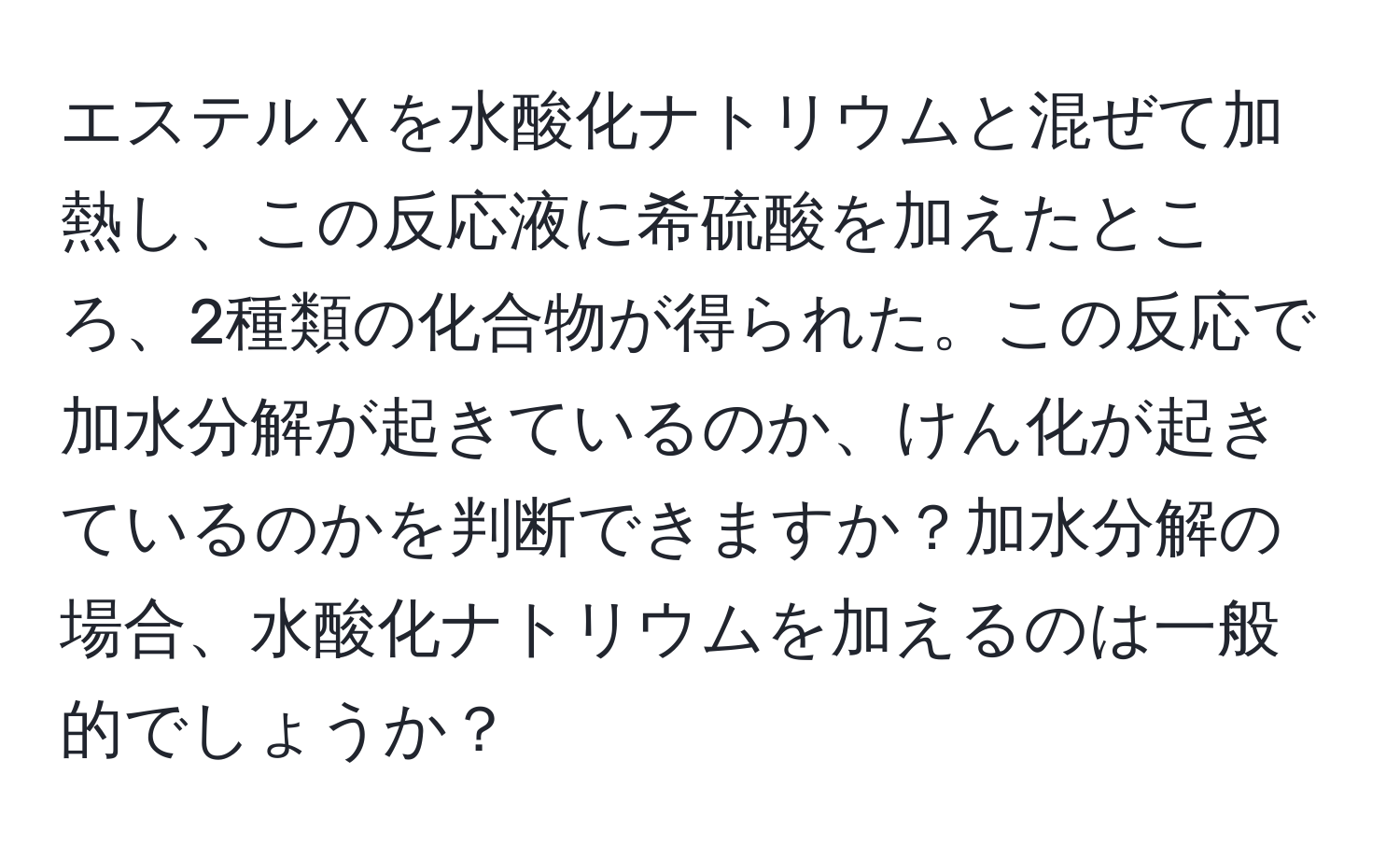 エステルＸを水酸化ナトリウムと混ぜて加熱し、この反応液に希硫酸を加えたところ、2種類の化合物が得られた。この反応で加水分解が起きているのか、けん化が起きているのかを判断できますか？加水分解の場合、水酸化ナトリウムを加えるのは一般的でしょうか？