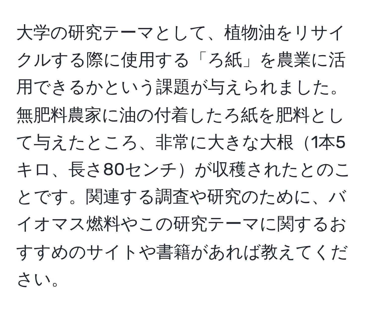 大学の研究テーマとして、植物油をリサイクルする際に使用する「ろ紙」を農業に活用できるかという課題が与えられました。無肥料農家に油の付着したろ紙を肥料として与えたところ、非常に大きな大根1本5キロ、長さ80センチが収穫されたとのことです。関連する調査や研究のために、バイオマス燃料やこの研究テーマに関するおすすめのサイトや書籍があれば教えてください。
