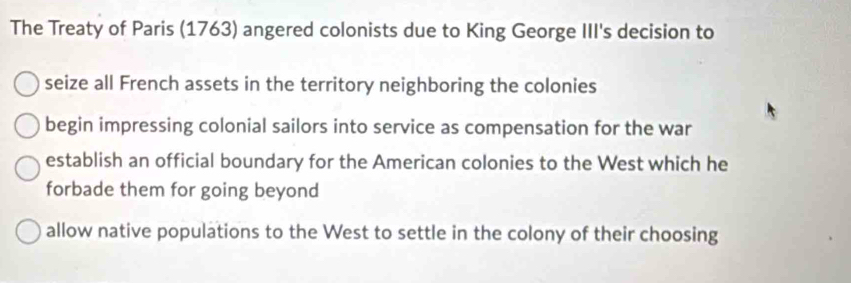 The Treaty of Paris (1763) angered colonists due to King George III's decision to
seize all French assets in the territory neighboring the colonies
begin impressing colonial sailors into service as compensation for the war
establish an official boundary for the American colonies to the West which he
forbade them for going beyond
allow native populations to the West to settle in the colony of their choosing