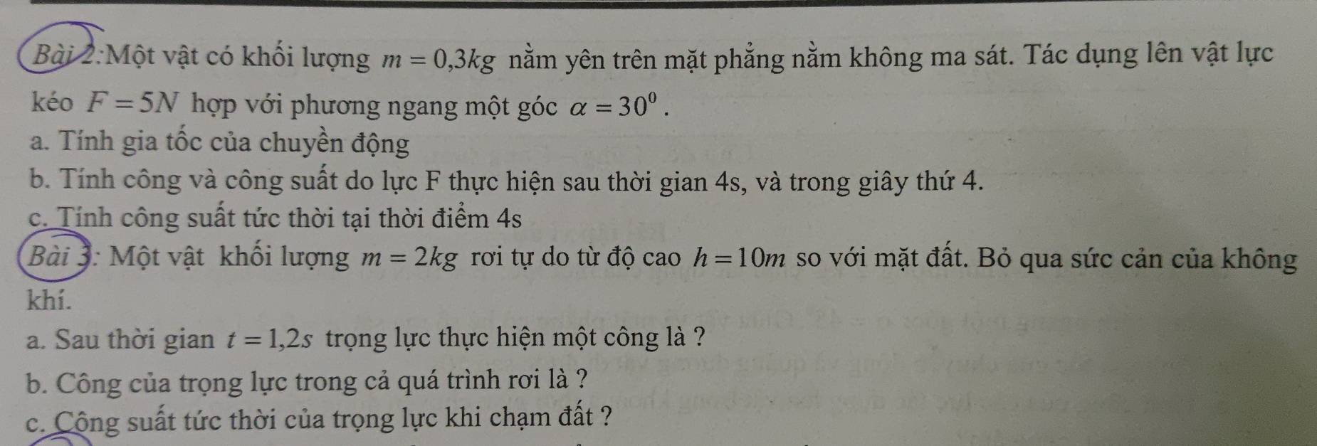 Một vật có khối lượng m=0, 3kg nằm yên trên mặt phẳng nằm không ma sát. Tác dụng lên vật lực 
kéo F=5N hợp với phương ngang một góc alpha =30^0. 
a. Tính gia tốc của chuyền động 
b. Tính công và công suất do lực F thực hiện sau thời gian 4s, và trong giây thứ 4. 
c. Tính công suất tức thời tại thời điểm 4s 
Bài 3: Một vật khối lượng m=2kg rơi tự do từ độ cao h=10m so với mặt đất. Bỏ qua sức cản của không 
khí. 
a. Sau thời gian t=1, 2s trọng lực thực hiện một công là ? 
b. Công của trọng lực trong cả quá trình rơi là ? 
c. Cộng suất tức thời của trọng lực khi chạm đất ?