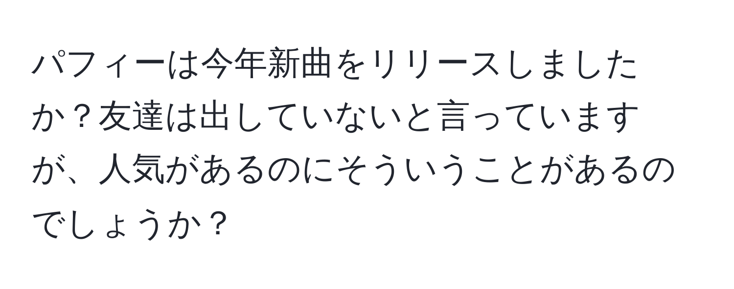 パフィーは今年新曲をリリースしましたか？友達は出していないと言っていますが、人気があるのにそういうことがあるのでしょうか？