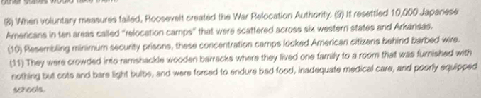 (8) When voluntary measures failed, Roosevelt created the War Relocation Authority. (9) It resettled 10,000 Japanese 
Americans in ten areas called "relocation camps" that were scattered across six western states and Arkansas. 
(10) Resembling minimum security prisons, these concentration camps locked American citizens behind barbed wire. 
(11) They were crowded into ramshackle wooden barracks where they lived one family to a room that was furnished with 
nothing but cots and bare light bulbs, and were forced to endure bad food, inadequate medical care, and poorly equipped 
schools.