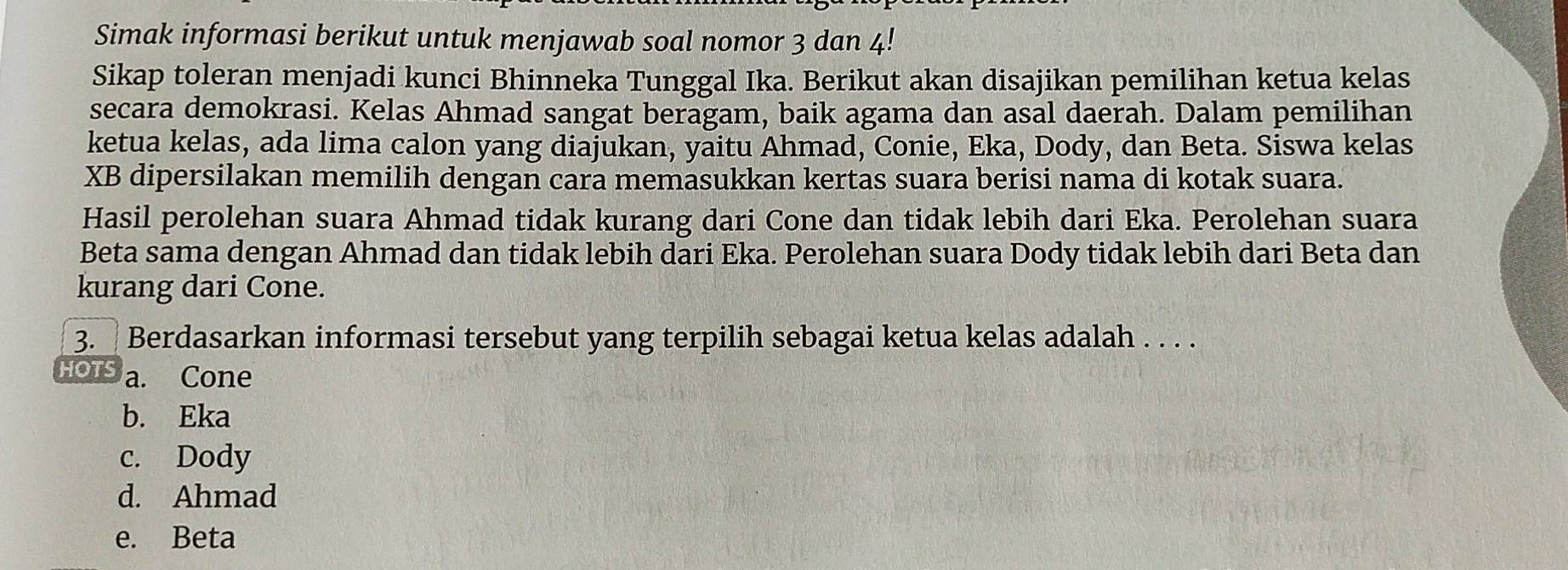 Simak informasi berikut untuk menjawab soal nomor 3 dan 4!
Sikap toleran menjadi kunci Bhinneka Tunggal Ika. Berikut akan disajikan pemilihan ketua kelas
secara demokrasi. Kelas Ahmad sangat beragam, baik agama dan asal daerah. Dalam pemilihan
ketua kelas, ada lima calon yang diajukan, yaitu Ahmad, Conie, Eka, Dody, dan Beta. Siswa kelas
XB dipersilakan memilih dengan cara memasukkan kertas suara berisi nama di kotak suara.
Hasil perolehan suara Ahmad tidak kurang dari Cone dan tidak lebih dari Eka. Perolehan suara
Beta sama dengan Ahmad dan tidak lebih dari Eka. Perolehan suara Dody tidak lebih dari Beta dan
kurang dari Cone.
3. Berdasarkan informasi tersebut yang terpilih sebagai ketua kelas adalah . . . .
HOTS a. Cone
b. Eka
c. Dody
d. Ahmad
e. Beta