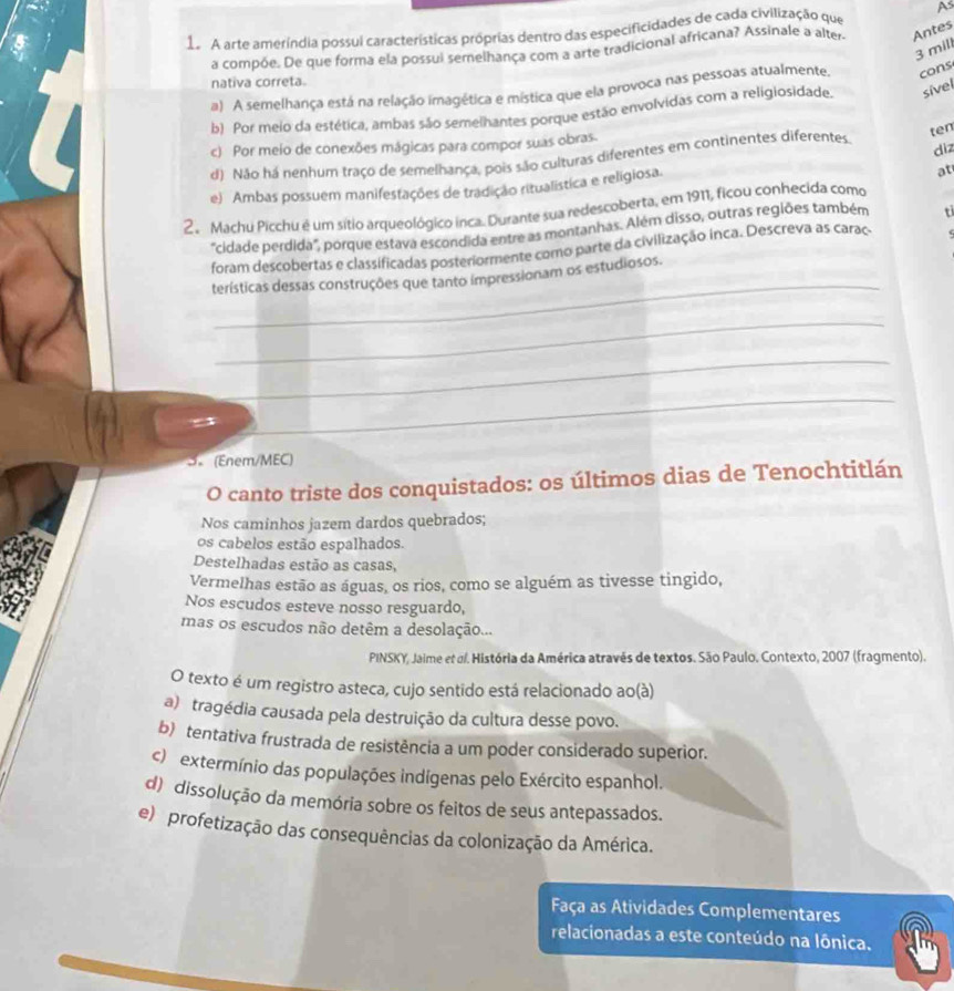 1a A arte ameríndia possui características próprias dentro das especificidades de cada civilização que As
a compõe. De que forma ela possui semelhança com a arte tradicional africana? Assinale a alter- Antes
3 mill
nativa correta.
a) A semelhança está na relação imagética e mística que ela provoca nas pessoas atualmente. cons
b) Por meio da estética, ambas são semelhantes porque estão envolvidas com a religiosidade. sível
ten
c) Por meio de conexões mágicas para compor suas obras
d) Não há nenhum traço de semelhança, pois são culturas diferentes em continentes diferentes diz
e) Ambas possuem manifestações de tradição ritualística e religiosa.
at
2. Machu Picchu é um sítio arqueológico inca. Durante sua redescoberta, em 1911, ficou conhecida como
"cidade perdida", porque estava escondida entre as montanhas. Além disso, outras regiões também t
_
foram descobertas e classificadas posteriormente como parte da civilização inca. Descreva as caraç. s
terísticas dessas construções que tanto impressionam os estudiosos.
_
_
“ x
_
3. (Enem/MEC)
O canto triste dos conquistados: os últimos dias de Tenochtitlán
Nos caminhos jazem dardos quebrados;
os cabelos estão espalhados.
Destelhadas estão as casas,
Vermelhas estão as águas, os rios, como se alguém as tivesse tingido,
Nos escudos esteve nosso resguardo,
mas os escudos não detêm a desolação...
PINSKY, Jaime et σ. História da América através de textos. São Paulo. Contexto, 2007 (fragmento).
O texto é um registro asteca, cujo sentido está relacionado ao(à)
a) tragédia causada pela destruição da cultura desse povo.
b) tentativa frustrada de resistência a um poder considerado superior.
c) extermínio das populações indígenas pelo Exército espanhol.
d) dissolução da memória sobre os feitos de seus antepassados.
e) profetização das consequências da colonização da América.
Faça as Atividades Complementares
relacionadas a este conteúdo na Iônica.