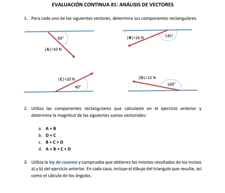 EVALUACIÓN CONTINUA #1: anáLISIS DE VECTORES
1. Para cada uno de los siguientes vectores, determina sus componentes rectangulares.
2. Utiliza las componentes rectangulares que calculaste en el ejercicio anterior y
determina la magnitud de las siguientes sumas vectoriales:
a。 A+B
b. D+C
C. B+C+D
d. A+B+C+D
3. Utiliza la ley de cosenos y comprueba que obtienes los mismos resultados de los incisos
a) y b) del ejercicio anterior. En cada caso, incluye el dibujo del triangulo que resulte, así
como el cálculo de los ángulos.