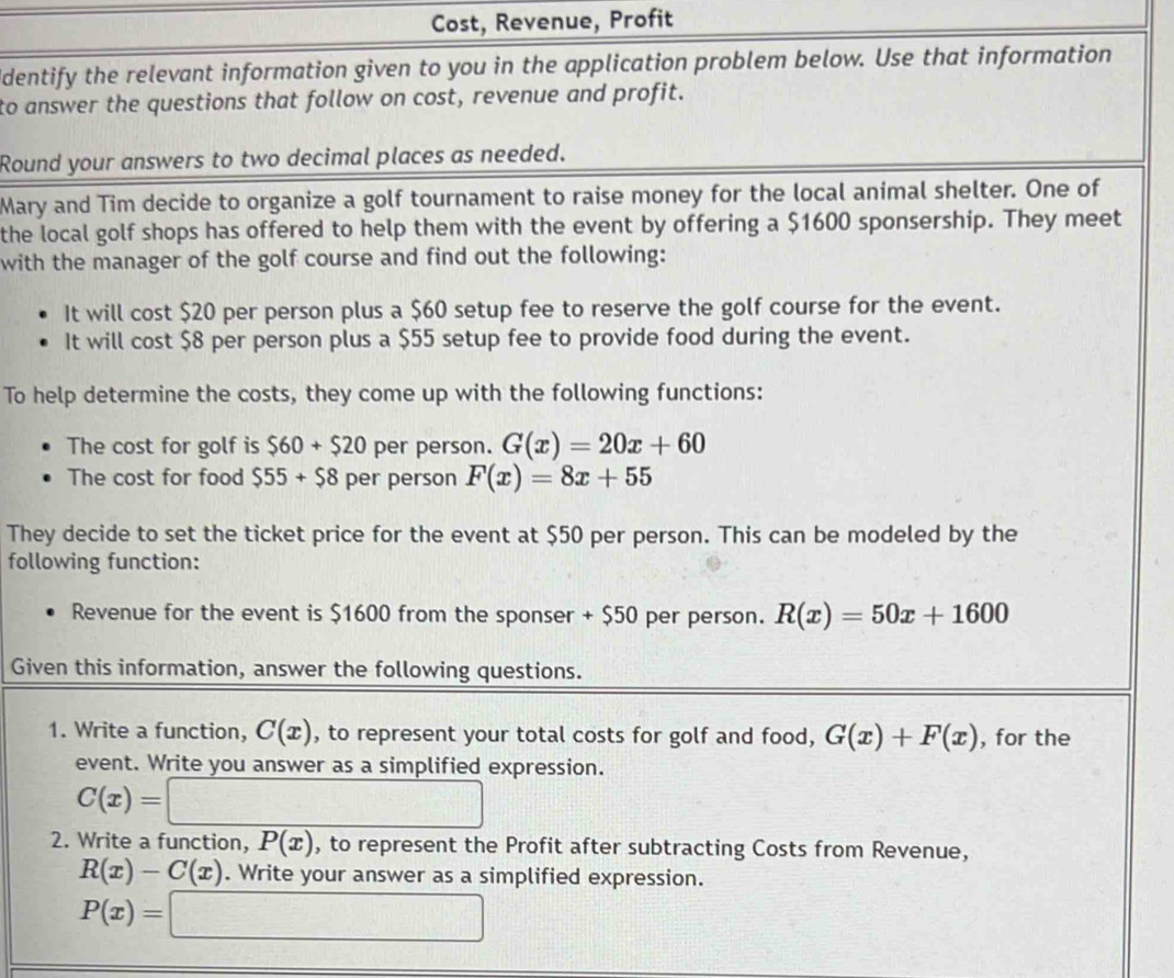 Cost, Revenue, Profit 
identify the relevant information given to you in the application problem below. Use that information 
to answer the questions that follow on cost, revenue and profit. 
Round your answers to two decimal places as needed. 
Mary and Tim decide to organize a golf tournament to raise money for the local animal shelter. One of 
the local golf shops has offered to help them with the event by offering a $1600 sponsership. They meet 
with the manager of the golf course and find out the following: 
It will cost $20 per person plus a $60 setup fee to reserve the golf course for the event. 
It will cost $8 per person plus a $55 setup fee to provide food during the event. 
To help determine the costs, they come up with the following functions: 
The cost for golf is $60+$20 per person. G(x)=20x+60
The cost for food $55+$8 per person F(x)=8x+55
They decide to set the ticket price for the event at $50 per person. This can be modeled by the 
following function: 
Revenue for the event is $1600 from the sponser + $50 per person. R(x)=50x+1600
Given this information, answer the following questions. 
1. Write a function, C(x) , to represent your total costs for golf and food, G(x)+F(x) , for the 
event. Write you answer as a simplified expression.
C(x)=□
2. Write a function, P(x) , to represent the Profit after subtracting Costs from Revenue,
R(x)-C(x). Write your answer as a simplified expression.
P(x)=□