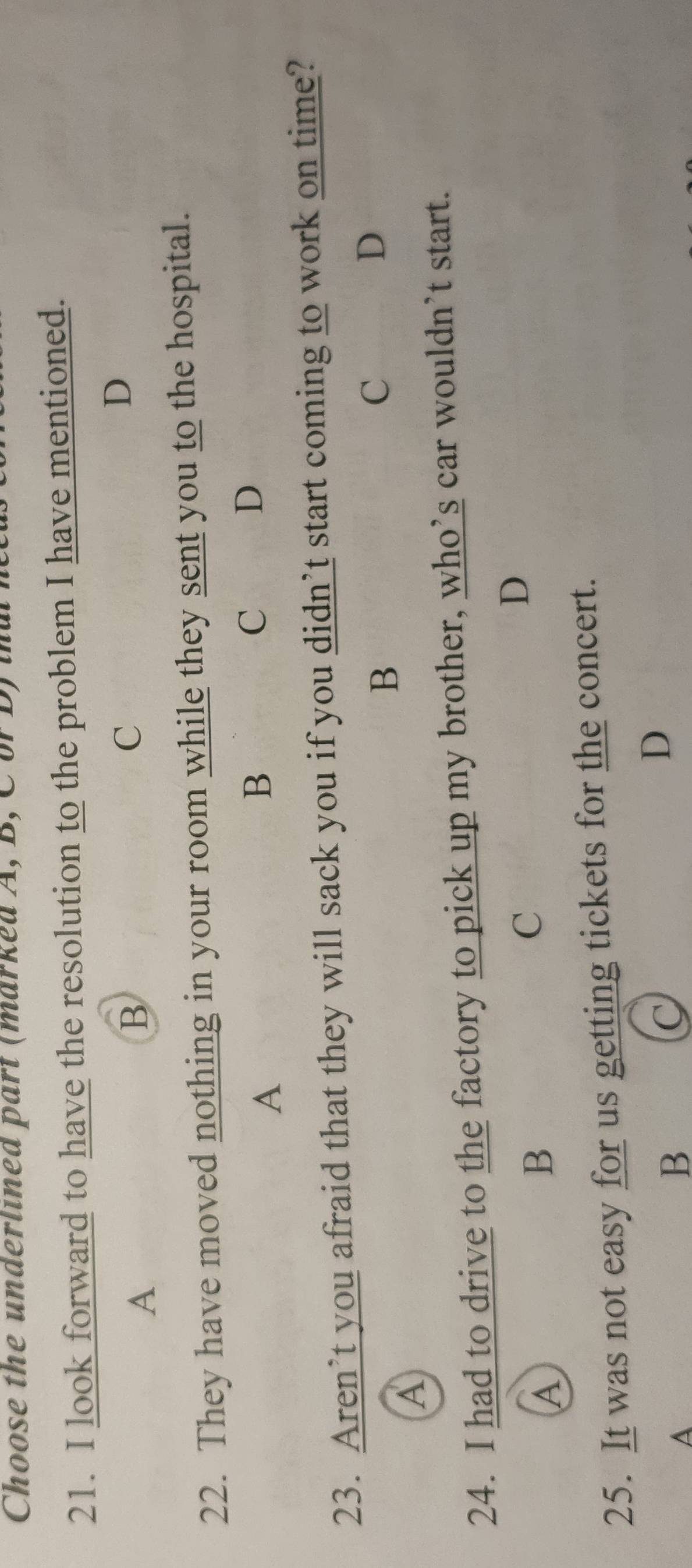 Choose the underlined part (marked A, B, C or D) ta
21. I look forward to have the resolution to the problem I have mentioned.
D
A
B
C
22. They have moved nothing in your room while they sent you to the hospital.
A
B
C D
23. Aren’t you afraid that they will sack you if you didn’t start coming to work on time?
B
C
D
A
24. I had to drive to the factory to pick up my brother, who’s car wouldn’t start.
D
A
B
C
25. It was not easy for us getting tickets for the concert.
A
B
C
D