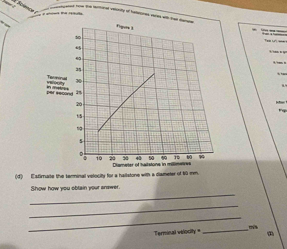 paper 2 
É Science ( 
_ 
s shows the results. 
i weengated how the terminal velocity of hallstones varies with their 
for type 
(o) Give one reaso 
Tick (√) one t 
it has a gr 
It has a 
it has 
u n 
After 
Fig 
(d) Estimate the terminal velocity for a hailstone with a diameter of 80 mm. 
_ 
Show how you obtain your answer. 
_ 
_
m/s
Terminal velocity = 
_ 
(2)