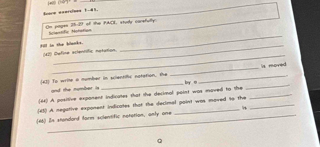 (40) (10^4)^2= _ 
Score exercises 1-41. 
On pages 25-27 of the PACE, study carefully: 
Scientific Notation 
Fill in the blanks. 
_ 
(42) Define scientific notation. 
_ 
_ 
is moved 
(43) To write a number in scientific notation, the_ 
by a 
and the number is __. 
(44) A positive exponent indicates that the decimal point was moved to the_ 
(45) A negative exponent indicates that the decimal point was moved to the _, 
is 
_ 
(46) In standard form scientific notation, only one 
_ 
Q