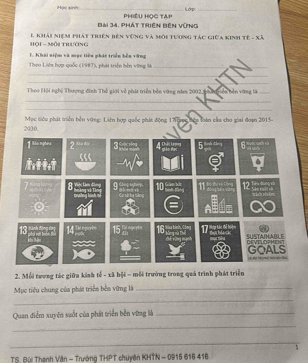 Học sinh:_ Lớp:_ 
PhIÉU Học tập 
Bài 34. PHÁT TRIÈN BÈN VỨNG 
I. Khái niệm phát triện bèn vũng và môi tương tác giữa KiNh tẻ - Xã 
HỌI - MÔI TRưỜNG 
1. Khái niệm và mục tiêu phát triển bền vững 
Theo Liên hợp quốc (1987), phát triển bền vững là_ 
_ 
_ 
Theo Hội nghị Thượng đỉnh Thế giới về phát triển bền vững năm 2002, phát triển bền vững là_ 
_ 
_ 
__ 
Mục tiêu phát triển bền vững: Liên hợp quốc phát động 17 mục tiêu toàn cầu cho giai đoạn 2015 -
2030. 
2. Mối tương tác giữa kinh tế - xã hội - môi trường trong quá trình phát triển 
Mục tiêu chung của phát triển bền vững là_ 
_ 
Quan điểm xuyên suốt của phát triển bền vững là_ 
_ 
_ 
1 
TS. Bùi Thanh Vân - Trường THPT chuyên KHTN - 0915 616 416