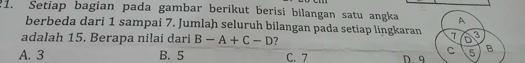 Setiap bagian pada gambar berikut berisi bilangan satu angka
A
berbeda dari 1 sampai 7. Jumlah seluruh bilangan pada setiap lingkaran 7 D 3
adalah 15. Berapa nilai dari B-A+C-D ？ 
C 5 B
A. 3 B. 5 C. 7 D. 9