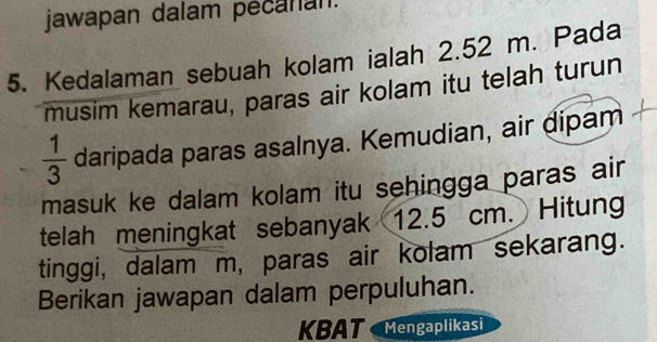 jawapan dalam pecanan. 
5. Kedalaman sebuah kolam ialah 2.52 m. Pada 
musim kemarau, paras air kolam itu telah turun
 1/3  daripada paras asalnya. Kemudian, air dipam 
masuk ke dalam kolam itu sehingga paras air 
telah meningkat sebanyak 12.5 cm. Hitung 
tinggi, dalam m, paras air kolam sekarang. 
Berikan jawapan dalam perpuluhan. 
KBAT Mengaplikasi