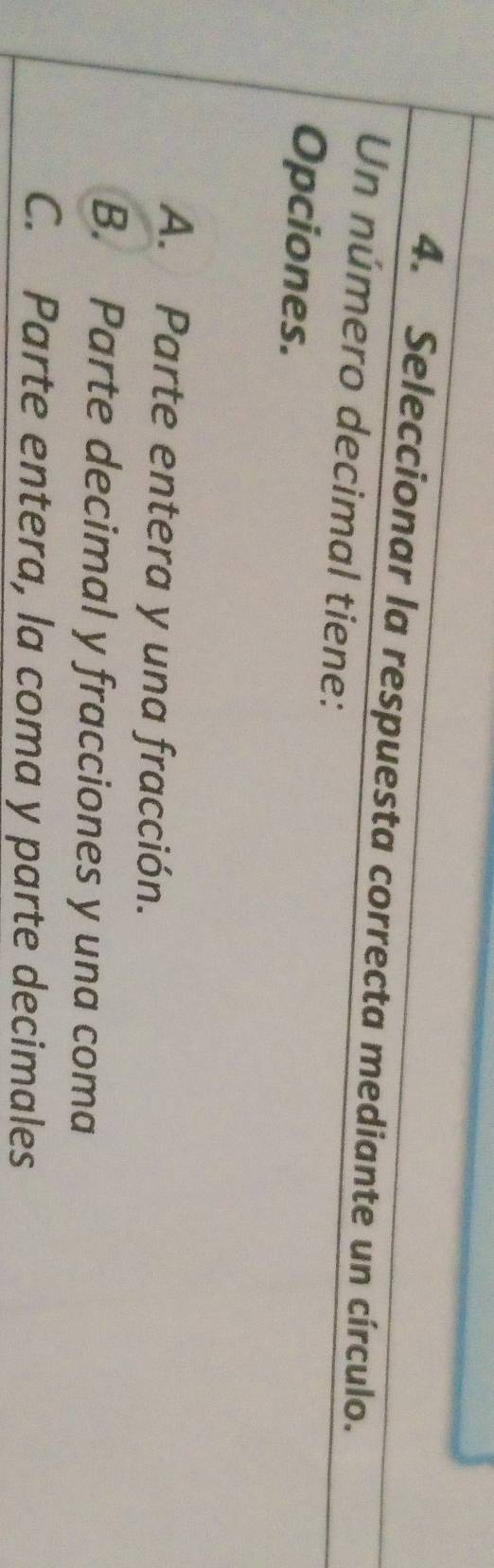Seleccionar la respuesta correcta mediante un círculo.
Un número decimal tiene:
Opciones.
A. Parte entera y una fracción.
B. Parte decimal y fracciones y una coma
C. Parte entera, la coma y parte decimales