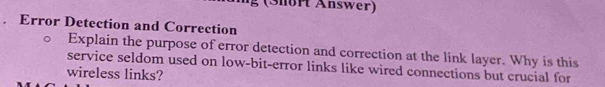 ( S nort Answer) 
. Error Detection and Correction 
Explain the purpose of error detection and correction at the link layer. Why is this 
service seldom used on low-bit-error links like wired connections but crucial for 
wireless links?