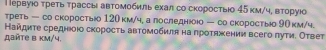 П ервуюо τреть трассы автомобиль ехал со скоростыо 45км /ч, вторуюо
треть — со скоросты 120 км/ч, а лоследню — со скоростыо 90 км/ч.
Найдиτе среднюоюо скорость автомобиля на πроτяжении всего луτи. Ответ
β βñTe β km/4