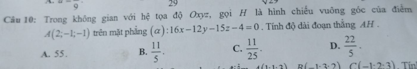 a=frac 9·
29
Câu 10: Trong không gian với hệ tọa độ Oxyz, gọi H là hình chiếu vuông góc của điểm
A(2;-1;-1) trên mặt phẳng (α): 16x-12y-15z-4=0. Tính độ dài đoạn thắng AH .
D.
A. 55.
B.  11/5 .
C.  11/25 .  22/5 .
4(1· 1· 3) R (-1· 3· 2) C(-1· 2· 3) Tính