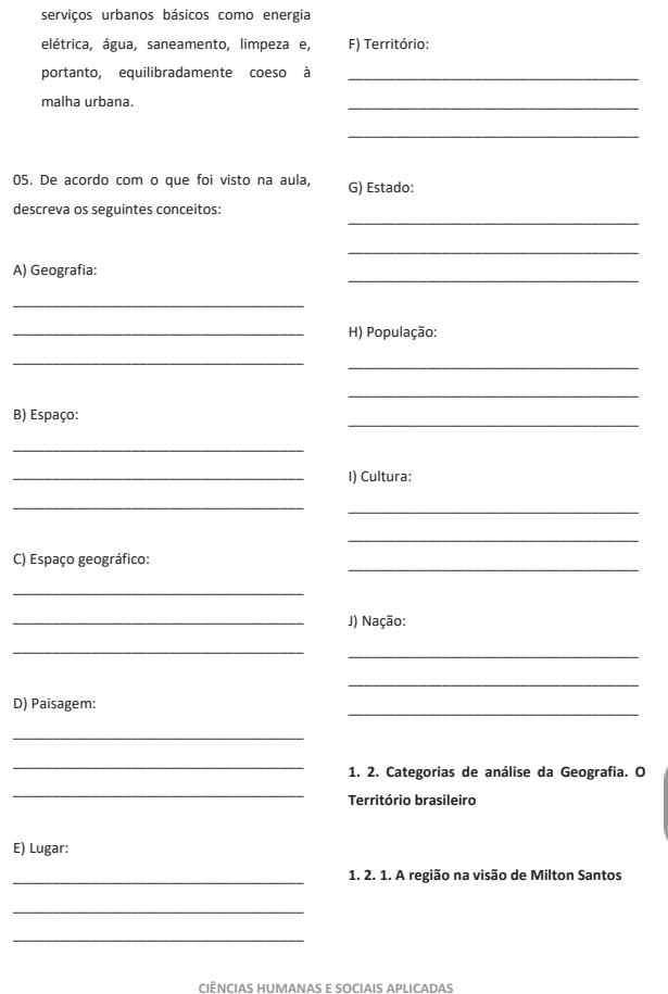 serviços urbanos básicos como energia 
elétrica, água, saneamento, limpeza e, F) Território: 
portanto, equilibradamente coeso à_ 
malha urbana. 
_ 
_ 
05. De acordo com o que foi visto na aula, G) Estado: 
_ 
descreva os seguintes conceitos: 
_ 
_ 
A) Geografia: 
_ 
_H) População: 
_ 
_ 
_ 
_ 
B) Espaço: 
_ 
_I) Cultura: 
_ 
_ 
_ 
_ 
C) Espaço geográfico: 
_ 
_J) Nação: 
_ 
_ 
_ 
_ 
D) Paisagem: 
_ 
_ 
1. 2. Categorias de análise da Geografia. O 
_ 
Território brasileiro 
E) Lugar: 
_ 
1. 2. 1. A região na visão de Milton Santos 
_ 
_ 
CIÊNCIAS HUMANAS E SOCIAIS APLICADAS