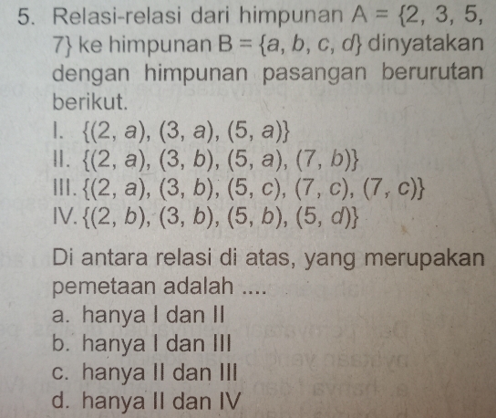 Relasi-relasi dari himpunan A= 2,3,5,
7 ke himpunan B= a,b,c,d dinyatakan
dengan himpunan pasangan berurutan
berikut.
1.  (2,a),(3,a),(5,a)
Ⅱ.  (2,a),(3,b),(5,a),(7,b)
ⅢI.  (2,a),(3,b),(5,c),(7,c),(7,c)
IV.  (2,b),(3,b),(5,b),(5,d)
Di antara relasi di atas, yang merupakan
pemetaan adalah ....
a. hanya I dan II
b. hanya I dan III
c. hanya II dan III
d. hanya II dan IV