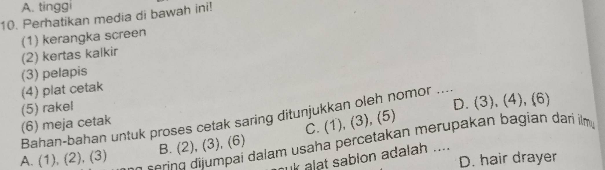 A. tinggi
10. Perhatikan media di bawah ini!
(1) kerangka screen
(2) kertas kalkir
(3) pelapis
(4) plat cetak
(5) rakel
D. (3), (4), (6)
Bahan-bahan untuk proses cetak saring ditunjukkan oleh nomor ....
(6) meja cetak
C. (1), (3), (5)
ering dijumpai dalam usaha percetakan merupakan bagian dari ilm
A. (1), (2), (3) B. (2), (3), (6)
ur alat sablon adalah ....
D. hair drayer