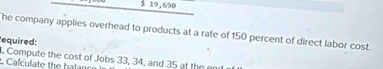 $ 19,690
The company applies overhead to products at a rate of 150 percent of direct labor cost. 
equired: 
. Compute the cost of Jobs 33, 34, and 35 at the end 
. Calculate the halanc