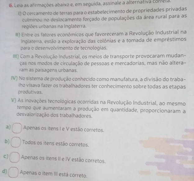 Leia as afirmações abaixo e, em seguida, assinale a alternativa correla,
l) O cercamento de terras para o estabelecimento de propriedades privadas
culminou no deslocamento forçado de populações da área rural para as
regiões urbanas na Inglaterra.
II) Entre os fatores econômicos que favoreceram a Revolução Industrial na
Inglaterra, estão a exploração das colônias e a tomada de empréstimos
para o desenvolvimento de tecnologias.
III) Com a Revolução Industrial, os meios de transporte provocaram mudan-
ças nos modos de circulação de pessoas e mercadorias, mas não altera-
ram as paisagens urbanas.
IV) No sistema de produção conhecido como manufatura, a divisão do traba-
lho visava fazer os trabalhadores ter conhecimento sobre todas as etapas
produtivas.
V) As inovações tecnológicas ocorridas na Revolução Industrial, ao mesmo
tempo que aumentaram a produção em quantidade, proporcionaram a
desvalorização dos trabalhadores.
a) Apenas os itens I e V estão corretos.
b) Todos os itens estão corretos.
C) Apenas os itens II e IV estão corretos.
d) Apenas o item III está correto.