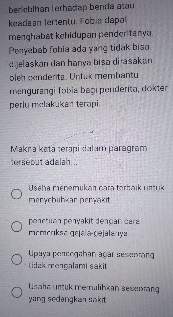 berlebihan terhadap benda atau
keadaan tertentu. Fobia dapat
menghabat kehidupan penderitanya.
Penyebab fobia ada yang tidak bisa
dijelaskan dan hanya bisa dirasakan
oleh penderita. Untuk membantu
mengurangi fobia bagi penderita, dokter
perlu melakukan terapi.
Makna kata terapi dalam paragram
tersebut adalah...
Usaha menemukan cara terbaik untuk
menyebuhkan penyakit
penetuan penyakit dengan cara
memeriksa gejala-gejalanya
Upaya pencegahan agar seseorang
tidak mengalami sakit
Usaha untuk memulihkan seseorang
yang sedangkan sakit