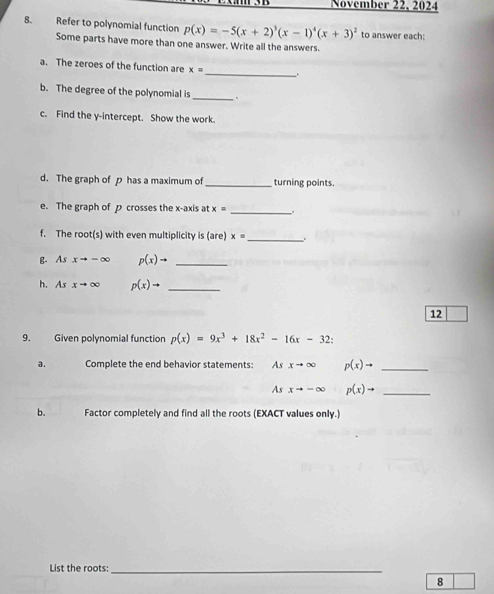 November 22, 2024 
8. Refer to polynomial function p(x)=-5(x+2)^3(x-1)^4(x+3)^2 to answer each; 
Some parts have more than one answer. Write all the answers. 
_ 
a. The zeroes of the function are x=
b. The degree of the polynomial is _. 
c. Find the y-intercept. Show the work. 
d. The graph of p has a maximum of _turning points. 
e. The graph of p crosses the x-axis at x= __. 
f. The root(s) with even multiplicity is (are) x= _. 
g. As xto -∈fty p(x)to _ 
h. As xto ∈fty p(x)to _ 
12 
9. Given polynomial function p(x)=9x^3+18x^2-16x-32
a. Complete the end behavior statements: Asxto ∈fty p(x)to _
Asxto -∈fty p(x)to _ 
b. Factor completely and find all the roots (EXACT values only.) 
List the roots:_ 
8