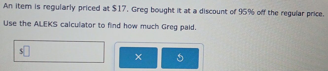 An item is regularly priced at $17. Greg bought it at a discount of 95% off the regular price. 
Use the ALEKS calculator to find how much Greg paid. 
X