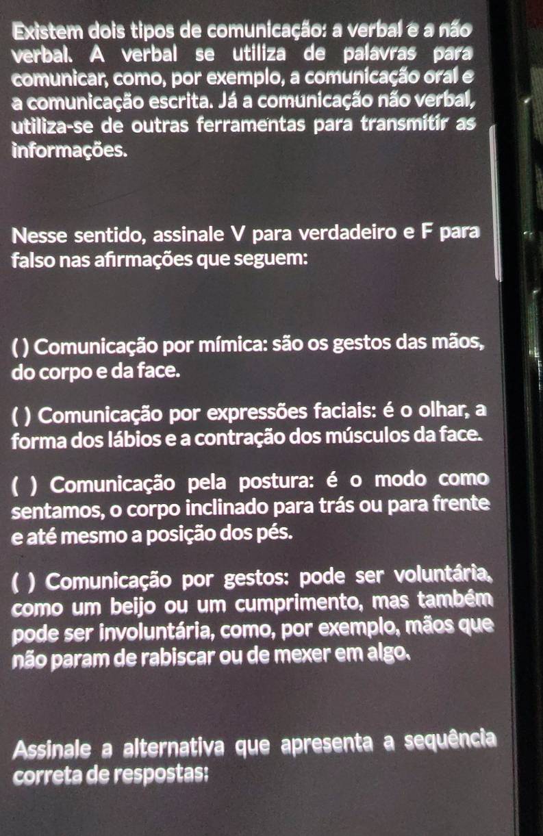 Existem dois tipos de comunicação: a verbal e a não 
verbal. A verbal se utiliza de palavras para 
comunicar, como, por exemplo, a comunicação oral e 
a comunicação escrita. Já a comunicação não verbal, 
utiliza-se de outras ferramentas para transmítír as 
informações. 
Nesse sentido, assinale V para verdadeiro e F para 
falso nas afırmações que seguem: 
( ) Comunicação por mímica: são os gestos das mãos, 
do corpo e da face. 
) Comunicação por expressões faciais: é o olhar, a 
forma dos lábios e a contração dos músculos da face. 
) Comunicação pela postura: é o modo como 
sentamos, o corpo inclinado para trás ou para frente 
e até mesmo a posição dos pés. 
C ) Comunicação por gestos: pode ser voluntária, 
como um beijo ou um cumprimento, mas também 
pode ser involuntária, como, por exemplo, mãos que 
não param de rabiscar ou de mexer em algo. 
Assinale a alternativa que apresenta a sequência 
correta de respostas: