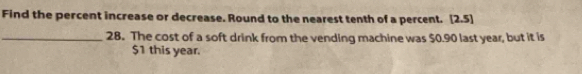 Find the percent increase or decrease. Round to the nearest tenth of a percent. [2.5]
_28. The cost of a soft drink from the vending machine was $0.90 last year, but it is
$1 this year.