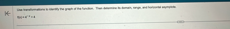 Use transformations to identify the graph of the function. Then determine its domain, range, and horizontal asymptote.
f(x)=4^(-x)+4