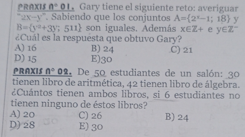 PRAXIS n°01 •Gary tiene el siguiente reto: averiguar
2x-y^, Sabiendo que los conjuntos A= 2^x-1;18 y
B= y^2+3y;511 son iguales. Además x∈ Z+ e y∈ Z^-
¿Cuál es la respuésta que obtuvo Gary?
A) 16 B) 24 C) 21
D) 15 E) 30
PRAXIS n° 02. De 50 estudiantes de un salón: 30
tienen libro de aritmética, 42 tienen libro de álgebra.
¿Cuántos tienen ambos libros, si 6 estudiantes no
tienen ninguno de éstos libros?
A) 20 C) 26 B) 24
D) 28 E) 30