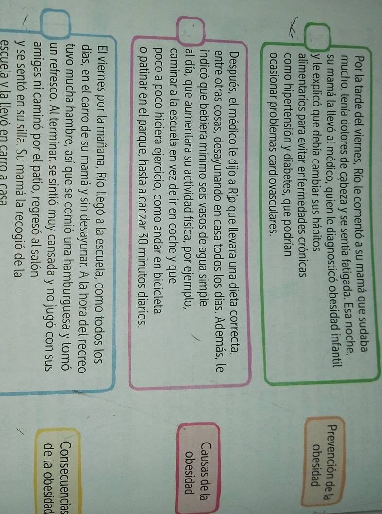 Por la tarde del viernes, Río le comentó a su mamá que sudaba 
mucho, tenía dolores de cąbeza y se sentía fatigada. Esa noche, 
su mamá la llevó al médico, quien le diagnosticó obesidad infantil 
Prevención de la 
y le explicó que debía cambiar sus hábitos obesidad 
alimentarios para evitar enfermedades crónicas 
como hipertensión y diabetes, que podrían 
ocasionar problemas cardiovasculares. 
Después, el médico le dijo a Río que llevara una dieta correcta; 
entre otras cosas, desayunando en casa todos los días. Además, le 
indicó que bebiera mínimo seis vasos de agua simple Causas de la 
al día, que aumentara su actividad física, por ejemplo, obesidad 
caminar a la escuela en vez de ir en coche y que 
poco a poco hiciera ejercicio, como andar en bicicleta 
o patinar en el parque, hasta alcanzar 30 minutos diarios. 
El viernes por la mañana, Río llegó a la escuela, como todos los 
días, en el carro de su mamá y sin desayunar. A la hora del recreo 
tuvo mucha hambre, así que se comió una hamburguesa y tomó Consecuencias 
un refresco. Al terminar, se sintió muy cansada y no jugó con sus de la obesidad 
amigas ni caminó por el patio, regresó al salón 
y se sentó en su silla. Su mamá la recogió de la 
escuela y la llevó en carro a casa