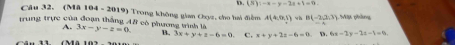 D. (S):-x-y-2z+1=0. 
Câu 32. (Mã 104 - 2019) Trong không gian Oxyz, cho hai điểm A(4;0,1) và B(-2,2,3). Mặt phầng
trung trực của đoạn thẳng AB có phương trình là 6x-2y-2z-1=0.
A. 3x-y-z=0. B. 3x+y+z-6=0. c. x+y+2z-6=0. D.
Câu 33. (Mã 102