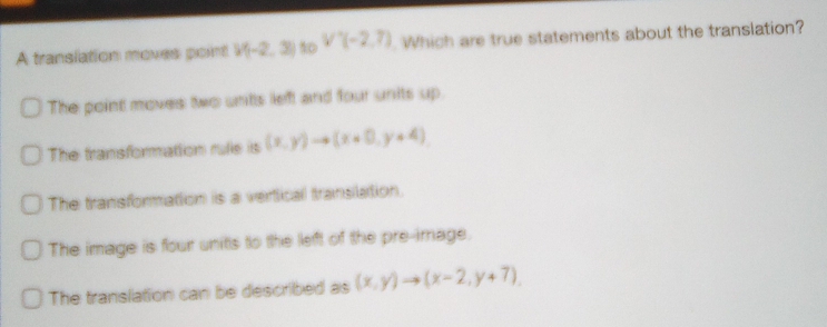 A translation moves point V(-2,3) s0 V'(-2,7) Which are true statements about the translation?
The point moves two unts left and four units up.
The transformation rufe is (x,y)to (x+0,y+4)
The transformation is a vertical translation.
The image is four units to the left of the pre-image.
The translation can be described as (x,y)to (x-2,y+7).