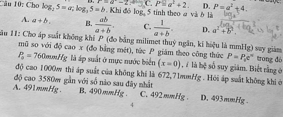 C. P=a^2+2. D. P=a^2+4. 
l duợe.
Câu 10: Cho log _25=a; log _35=b P=a^--2. . Khi đó log _65 tính theo a và b là
B.
A. a+b.  ab/a+b . C.  1/a+b . D. a^2+b^2. 
1ầu 11: Cho áp suất không khí P (đo bằng milimet thuỷ ngân, kí hiệu là mmHg) suy giảm
mũ so với độ cao x (đo bằng mét), tức P giảm theo công thức P=P_0e^(xi) trong đó
P_0=760mmHg là áp suất ở mực nước biển (x=0) , là hệ số suy giảm. Biết rằng ở
độ cao 1000m thì áp suất của không khí là 672,71mmHg. Hỏi áp suất không khí ở
độ cao 3580m gần với số nào sau đây nhất
A. 491mmHg. B. 490mmHg. C. 492 mmHg. D. 493mmHg.
4