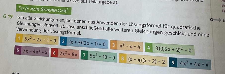 el Skizze aus Teiläufgabe a). 
eir 
sy 
Teste dein Grundwissen! 。 L 
G 19 Gib alle Gleichungen an, bei denen das Anwenden der Lösungsformel für quadratische 
Gleichungen sinnvoll ist. Löse anschließend alle weiteren Gleichungen geschickt und ohne 
Verwendung der Lösungsformel. 
1 5x^2+2x-1=0 2 (x+3)(2x-1)=0 3 x^2-x=4 4 3(0,5x+2)^2=0
5 7x-4x^2=x 6 2x^2=8x 7 5x^2-10=0 8 (x-4)(x+2)=2 9 4x^2=4x+4