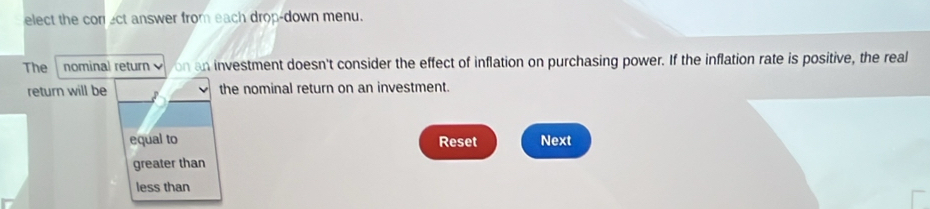 elect the con ect answer from each drop-down menu.
The nominal retur on an investment doesn't consider the effect of inflation on purchasing power. If the inflation rate is positive, the real
return will be the nominal return on an investment.
equal to Reset Next
greater than
less than