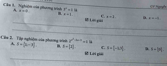 GV Nguyễn
Câu 1. Nghiệm của phương trình 3^x=1 là
A. x=0.
B. x=1. C. x=2. D. x=-1. 
Đ Lời giải
Câu 2. Tập nghiệm của phương trình 2^(x^2)-2x-3=1 là
A. S= 1;-3. B. S= 2. C. S= -1;3. D. S= 0. 
O Lời giải